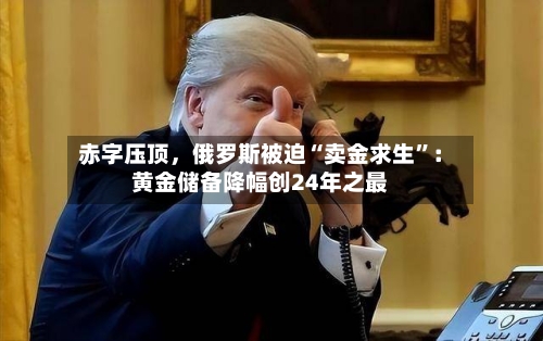 赤字压顶，俄罗斯被迫“卖金求生”：黄金储备降幅创24年之最