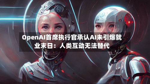 OpenAI首席执行官承认AI未引爆就业末日：人类互动无法替代