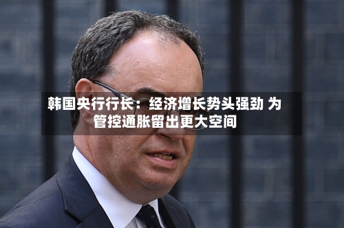 韩国央行行长:经济增长势头强劲 为管控通胀留出更大空间