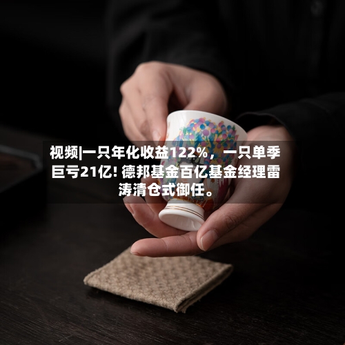 视频|一只年化收益122%，一只单季巨亏21亿! 德邦基金百亿基金经理雷涛清仓式御任。