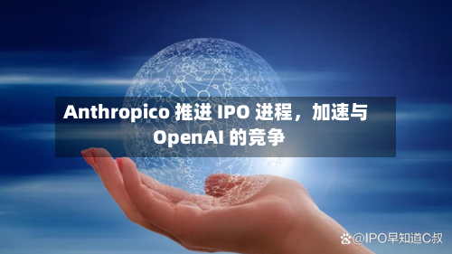 Anthropico 推进 IPO 进程，加速与 OpenAI 的竞争
