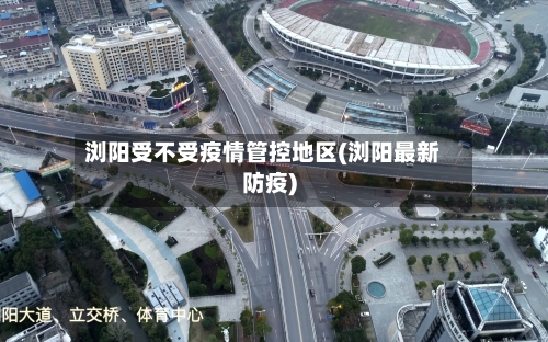 浏阳受不受疫情管控地区(浏阳最新防疫)