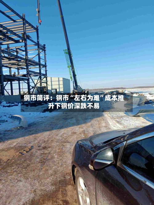 钢市简评：钢市“左右为难”成本推升下钢价深跌不易