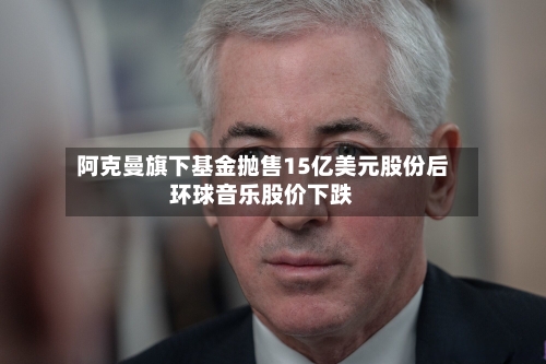 阿克曼旗下基金抛售15亿美元股份后环球音乐股价下跌