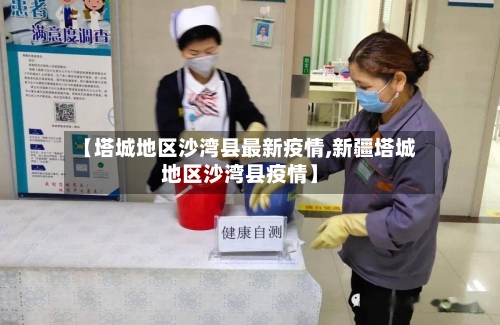 【塔城地区沙湾县最新疫情,新疆塔城地区沙湾县疫情】
