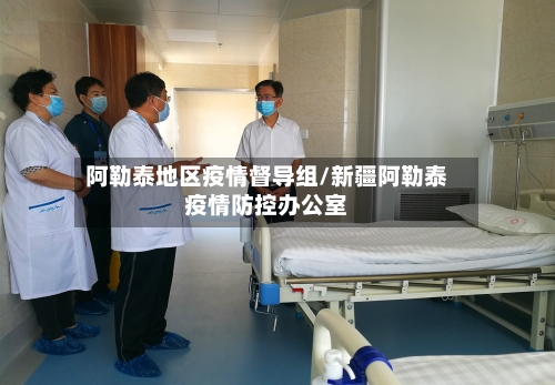 阿勒泰地区疫情督导组/新疆阿勒泰疫情防控办公室