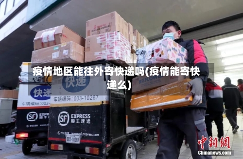 疫情地区能往外寄快递吗(疫情能寄快递么)