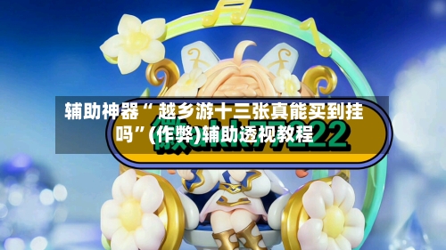 辅助神器“ 越乡游十三张真能买到挂吗”(作弊)辅助透视教程
