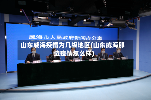 山东威海疫情为几级地区(山东威海那边疫情怎么样)