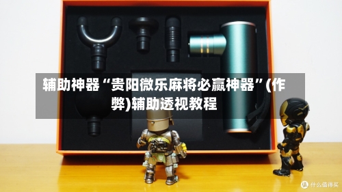 辅助神器“贵阳微乐麻将必赢神器”(作弊)辅助透视教程