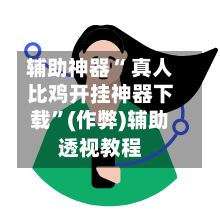 辅助神器“ 真人比鸡开挂神器下载”(作弊)辅助透视教程
