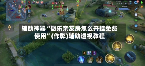 辅助神器“微乐亲友房怎么开挂免费使用”(作弊)辅助透视教程