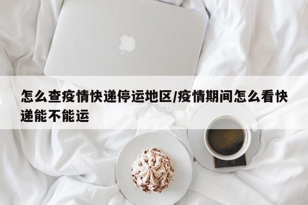 怎么查疫情快递停运地区/疫情期间怎么看快递能不能运