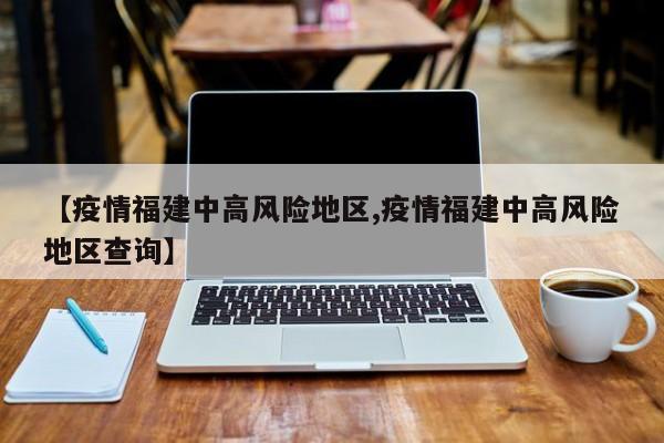 【疫情福建中高风险地区,疫情福建中高风险地区查询】