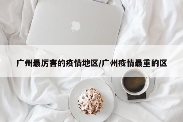 广州最厉害的疫情地区/广州疫情最重的区