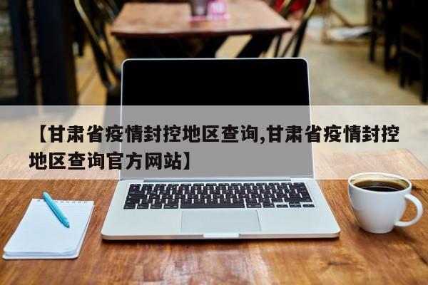 【甘肃省疫情封控地区查询,甘肃省疫情封控地区查询官方网站】