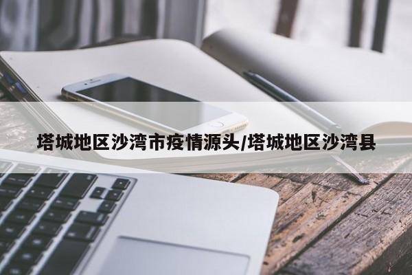 塔城地区沙湾市疫情源头/塔城地区沙湾县