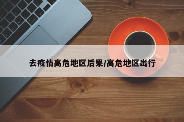 去疫情高危地区后果/高危地区出行